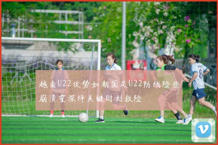 越南U22攻势如潮国足U22防线险些崩溃霍深坪关键时刻救险