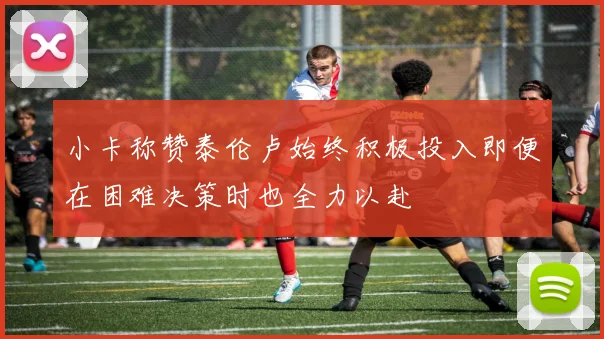 小卡称赞泰伦卢始终积极投入即便在困难决策时也全力以赴