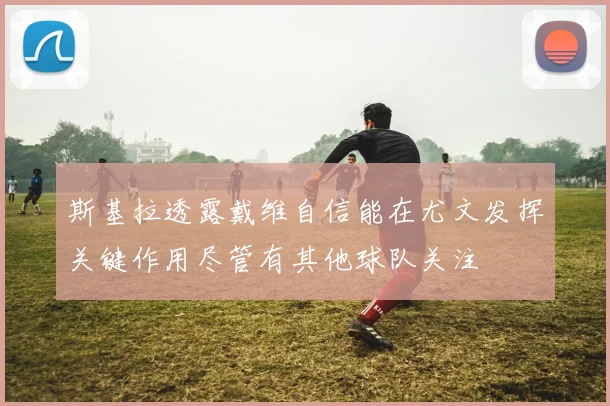斯基拉透露戴维自信能在尤文发挥关键作用尽管有其他球队关注