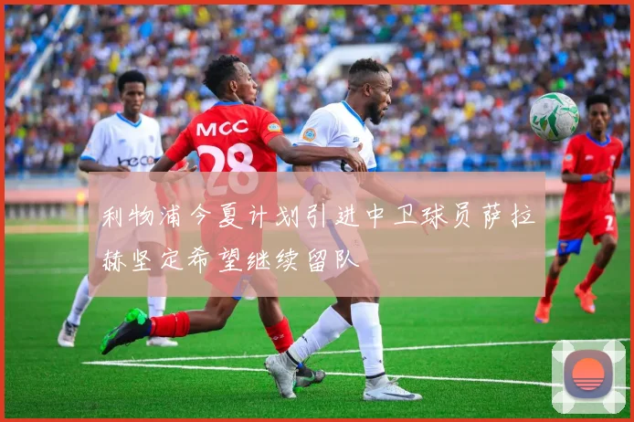 利物浦今夏计划引进中卫球员萨拉赫坚定希望继续留队