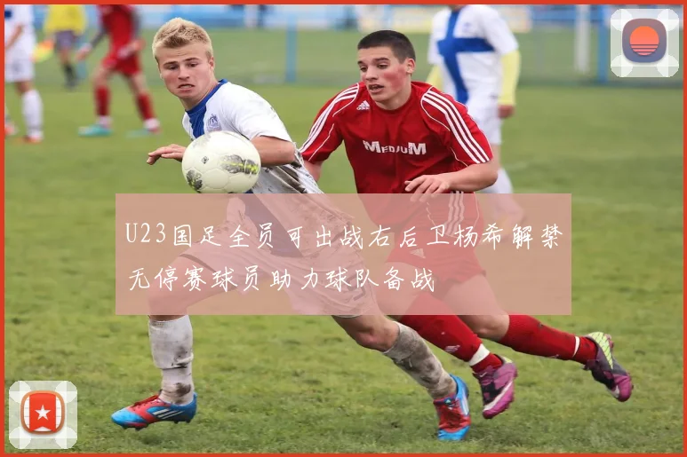 U23国足全员可出战右后卫杨希解禁无停赛球员助力球队备战