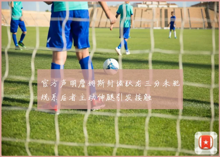 官方声明詹姆斯封堵狄龙三分未犯规系后者主动伸腿引发接触
