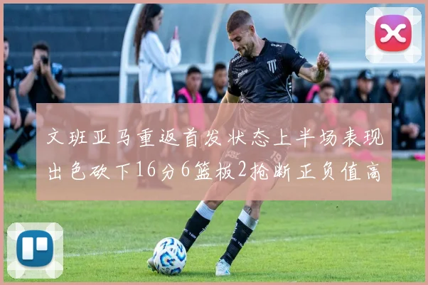 文班亚马重返首发状态上半场表现出色砍下16分6篮板2抢断正负值高达21