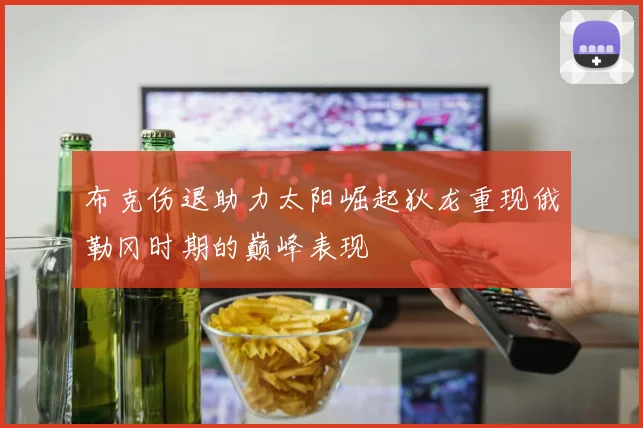 布克伤退助力太阳崛起狄龙重现俄勒冈时期的巅峰表现
