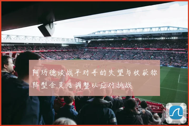 阿玛德谈战平对手的失望与收获称阵型会灵活调整以应对挑战