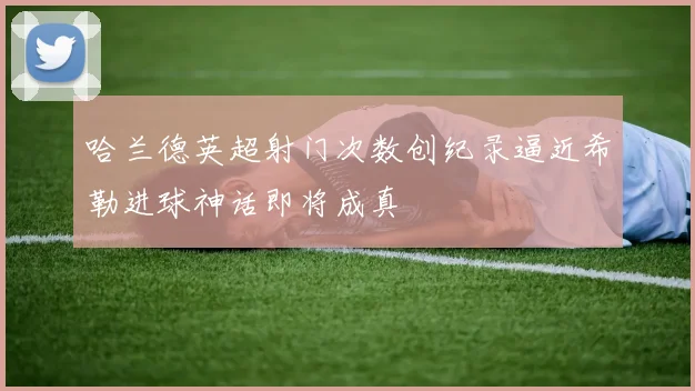 哈兰德英超射门次数创纪录逼近希勒进球神话即将成真