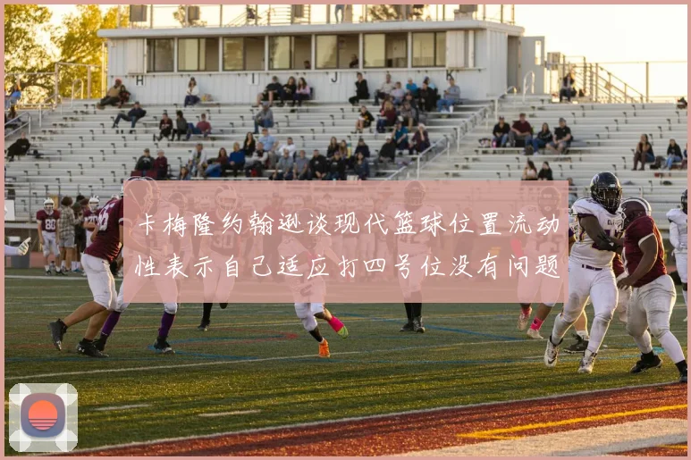 卡梅隆约翰逊谈现代篮球位置流动性表示自己适应打四号位没有问题