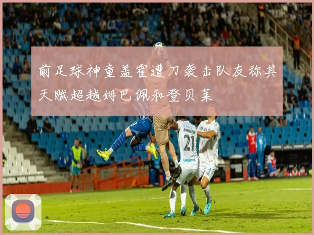 前足球神童盖霍遭刀袭击队友称其天赋超越姆巴佩和登贝莱