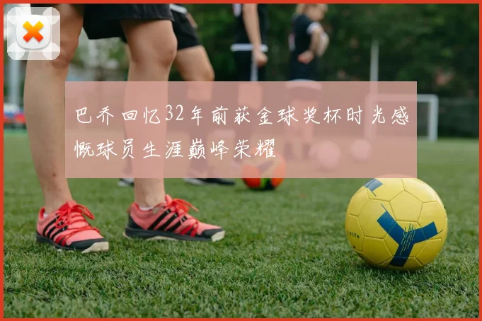 巴乔回忆32年前获金球奖杯时光感慨球员生涯巅峰荣耀
