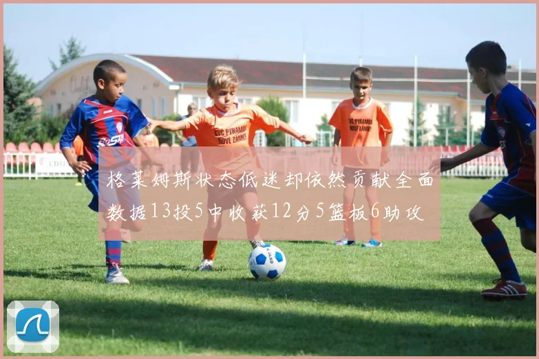 格莱姆斯状态低迷却依然贡献全面数据13投5中收获12分5篮板6助攻