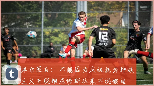 库尔图瓦：不能因为庆祝就为种族主义开脱维尼修斯从来不说假话
