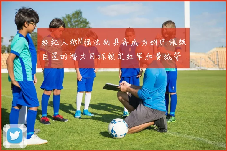 经纪人称M福法纳具备成为姆巴佩级巨星的潜力目标锁定红军和曼城等豪门