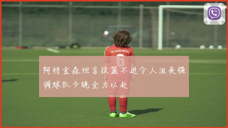 阿特金森坦言投篮不进令人沮丧强调球队今晚全力以赴