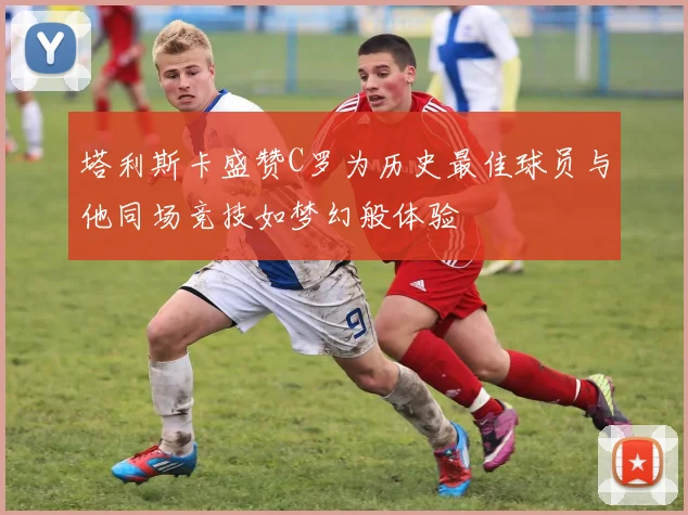 塔利斯卡盛赞C罗为历史最佳球员与他同场竞技如梦幻般体验