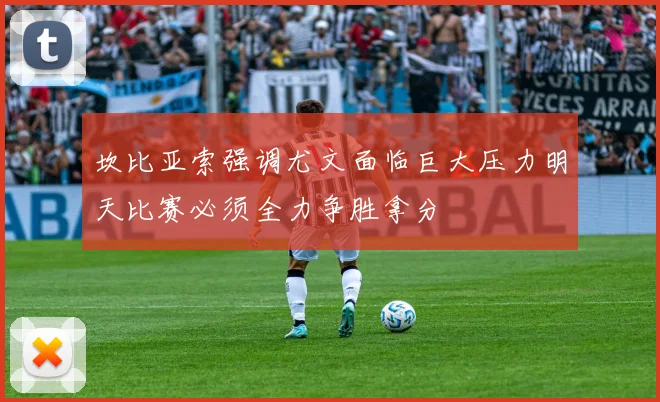 坎比亚索强调尤文面临巨大压力明天比赛必须全力争胜拿分