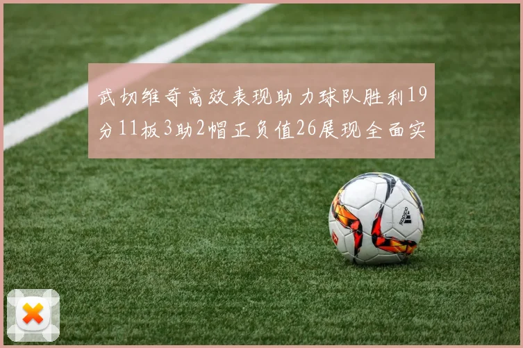 武切维奇高效表现助力球队胜利19分11板3助2帽正负值26展现全面实力
