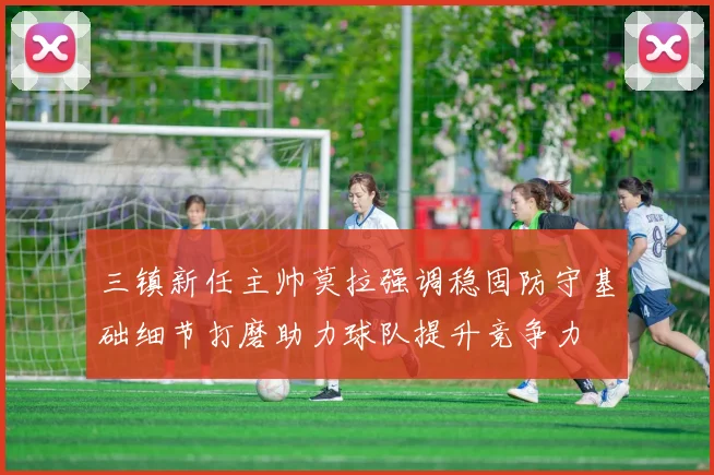 三镇新任主帅莫拉强调稳固防守基础细节打磨助力球队提升竞争力