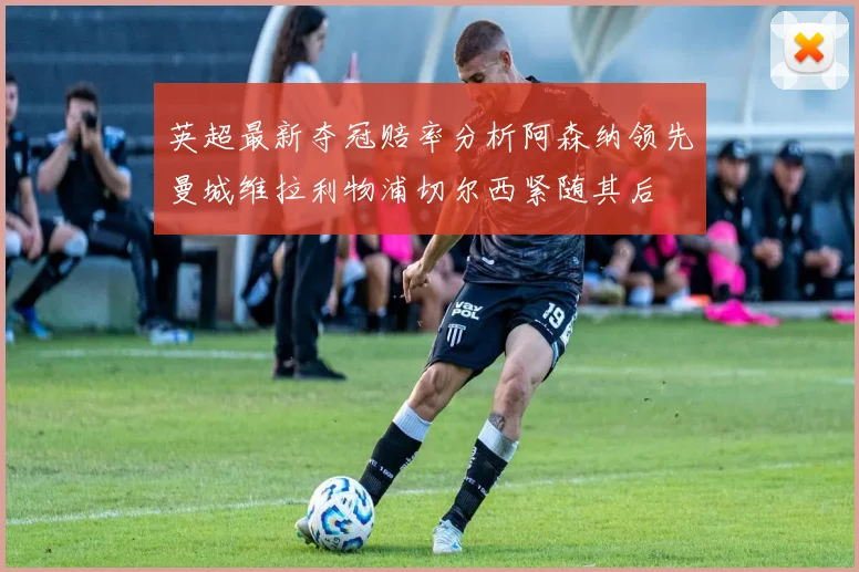 英超最新夺冠赔率分析阿森纳领先曼城维拉利物浦切尔西紧随其后