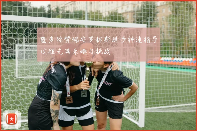 隆多称赞瑞安罗林斯进步神速指导过程充满乐趣与挑战