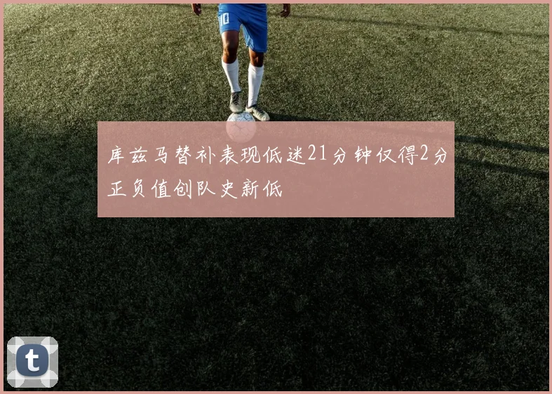 库兹马替补表现低迷21分钟仅得2分正负值创队史新低