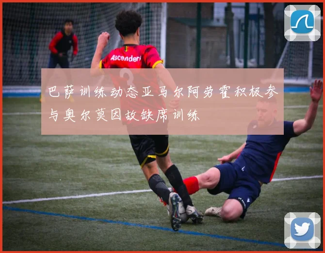 巴萨训练动态亚马尔阿劳霍积极参与奥尔莫因故缺席训练