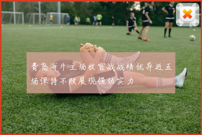 青岛海牛主场收官战战绩优异近五场保持不败展现强劲实力