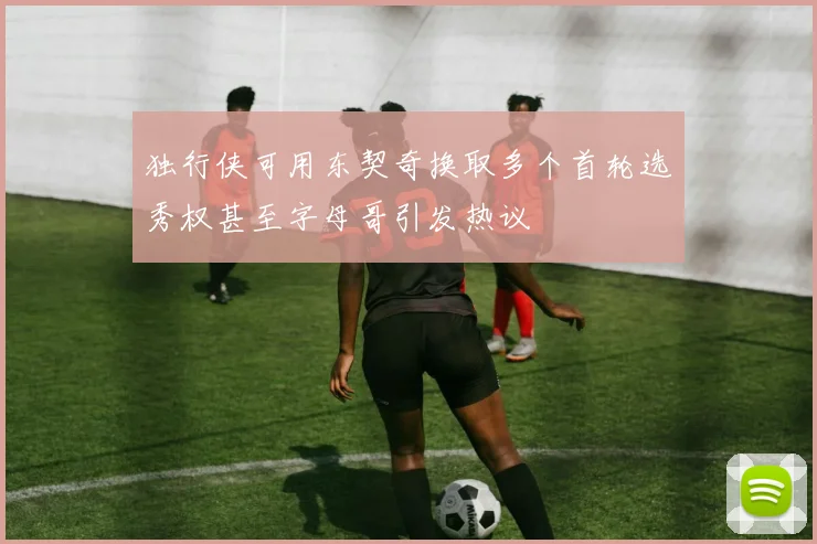 独行侠可用东契奇换取多个首轮选秀权甚至字母哥引发热议