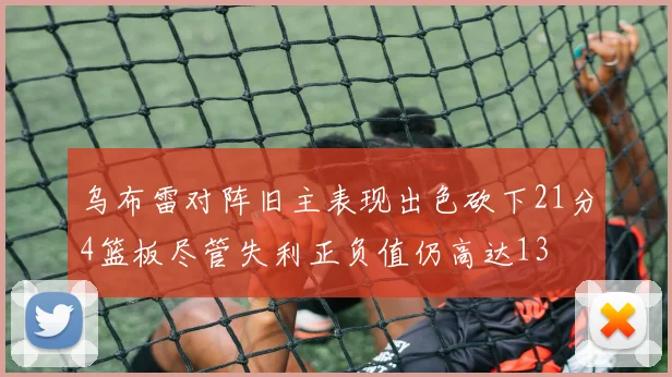 乌布雷对阵旧主表现出色砍下21分4篮板尽管失利正负值仍高达13