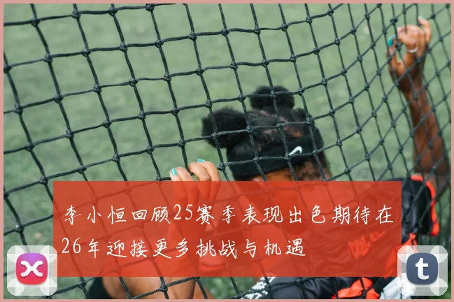 李小恒回顾25赛季表现出色期待在26年迎接更多挑战与机遇