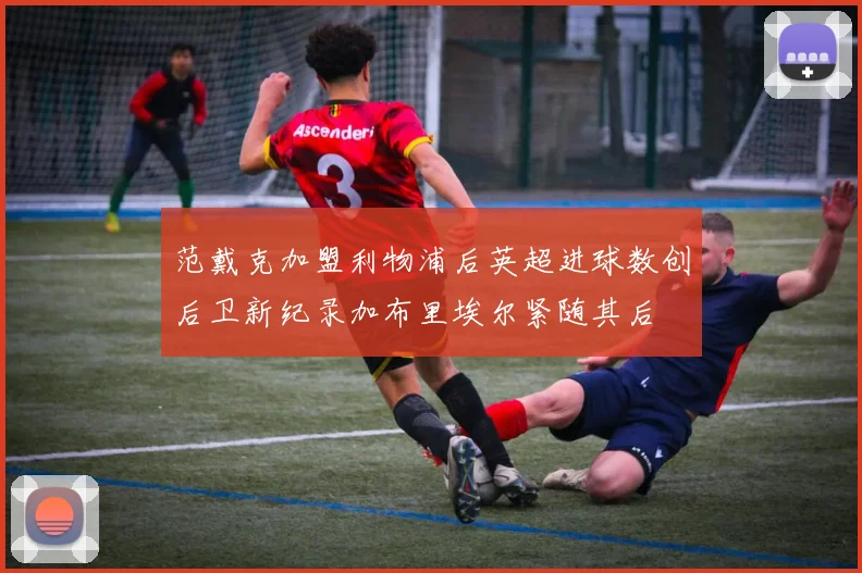 范戴克加盟利物浦后英超进球数创后卫新纪录加布里埃尔紧随其后
